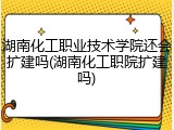 湖南化工职业技术学院还会扩建吗(湖南化工职院扩建吗)