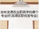 吉林龙潭农业职高学校哪个专业好(龙潭农职优势专业)