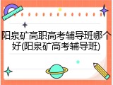阳泉矿高职高考辅导班哪个好(阳泉矿高考辅导班)
