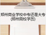 郑州商业学校中专还是大专(郑州商校学历)