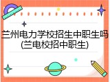 兰州电力学校招生中职生吗(兰电校招中职生)