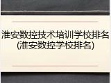 淮安数控技术培训学校排名(淮安数控学校排名)