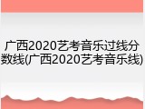 广西2020艺考音乐过线分数线(广西2020艺考音乐线)