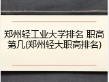 郑州轻工业大学排名 职高第几(郑州轻大职高排名)