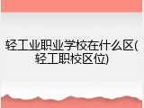 轻工业职业学校在什么区(轻工职校区位)