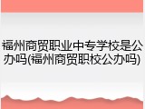 福州商贸职业中专学校是公办吗(福州商贸职校公办吗)