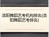 洛阳舞蹈艺考机构排名(洛阳舞蹈艺考排名)