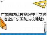 广东国防科技高级技工学校地址(广东国防技校地址)