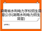 湖南省水利电力学校招生简章公示(湖南水利电力招生简章)