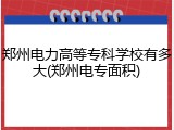 郑州电力高等专科学校有多大(郑州电专面积)