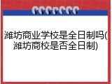 潍坊商业学校是全日制吗(潍坊商校是否全日制)