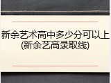 新余艺术高中多少分可以上(新余艺高录取线)