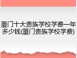 厦门十大贵族学校学费一年多少钱(厦门贵族学校学费)