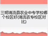 三明清流县农业中专学校哪个校区好(清流农专校区对比)