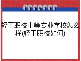 轻工职校中等专业学校怎么样(轻工职校如何)
