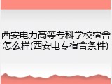 西安电力高等专科学校宿舍怎么样(西安电专宿舍条件)