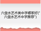 六盘水艺术类中学哪家好("六盘水艺术中学推荐")