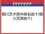 铜川艺术高中排名前十(铜川艺高前十)