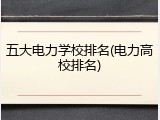 五大电力学校排名(电力高校排名)