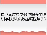 临沧凤庆县学数控编程的培训学校(凤庆数控编程培训)