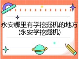 永安哪里有学挖掘机的地方(永安学挖掘机)