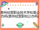 贵州经贸职业技术学校是公办吗(贵州经贸职校公办吗)