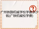广州铁路机械学校学费多少钱(广铁机械校学费)