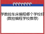 学数控车床编程哪个学校好(数控编程学校推荐)