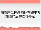 湘潭产后护理师证在哪里考(湘潭产后护理师考证)