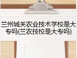 兰州城关农业技术学校是大专吗(兰农技校是大专吗)
