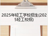 2025年轻工学校招生(2025轻工校招)