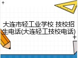 大连市轻工业学校 技校招生电话(大连轻工技校电话)