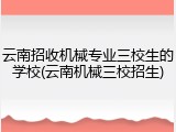 云南招收机械专业三校生的学校(云南机械三校招生)