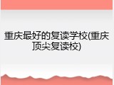重庆最好的复读学校(重庆顶尖复读校)