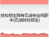 技校招生网有石油专业吗职中(石油技校招生)