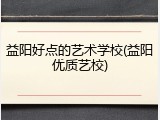 益阳好点的艺术学校(益阳优质艺校)