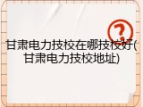 甘肃电力技校在哪技校好(甘肃电力技校地址)