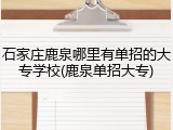 石家庄鹿泉哪里有单招的大专学校(鹿泉单招大专)