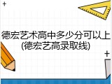 德宏艺术高中多少分可以上(德宏艺高录取线)