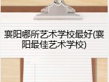 襄阳哪所艺术学校最好(襄阳最佳艺术学校)