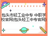 包头市轻工业中专 中职学校官网(包头轻工中专官网)