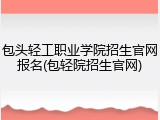 包头轻工职业学院招生官网报名(包轻院招生官网)