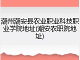 潮州潮安县农业职业科技职业学院地址(潮安农职院地址)