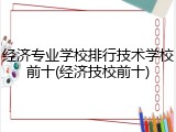 经济专业学校排行技术学校前十(经济技校前十)