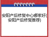 安阳产后修复中心哪家好(安阳产后修复推荐)