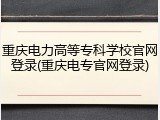 重庆电力高等专科学校官网登录(重庆电专官网登录)