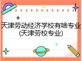 天津劳动经济学校有啥专业(天津劳校专业)