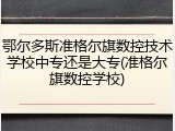 鄂尔多斯准格尔旗数控技术学校中专还是大专(准格尔旗数控学校)