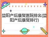 益阳产后康复医院排名(益阳产后康复排行)