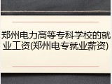 郑州电力高等专科学校的就业工资(郑州电专就业薪资)